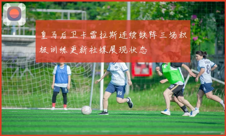 皇马后卫卡雷拉斯连续缺阵三场积极训练更新社媒展现状态