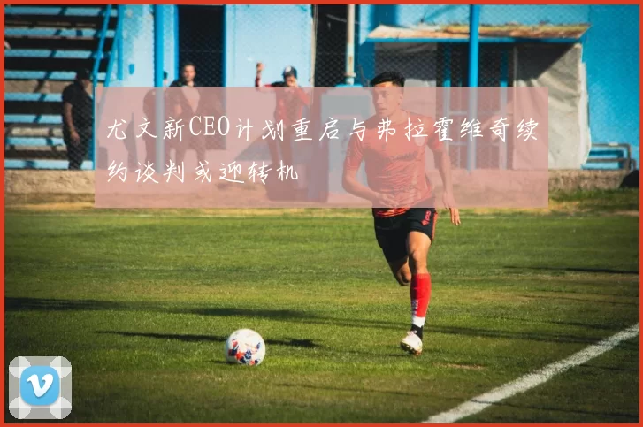 尤文新CEO计划重启与弗拉霍维奇续约谈判或迎转机