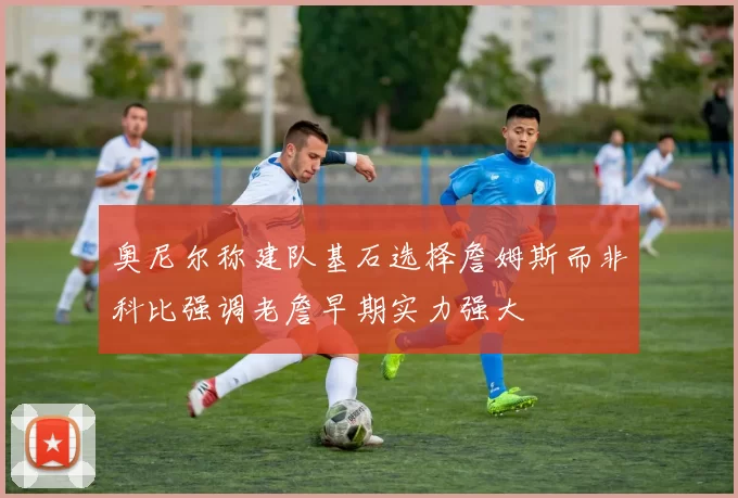 奥尼尔称建队基石选择詹姆斯而非科比强调老詹早期实力强大