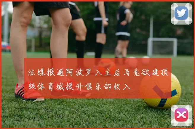 法媒报道阿波罗入主后马竞欲建顶级体育城提升俱乐部收入