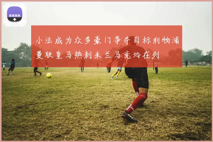 小法成为众多豪门争夺目标利物浦曼联皇马热刺米兰马竞均在列