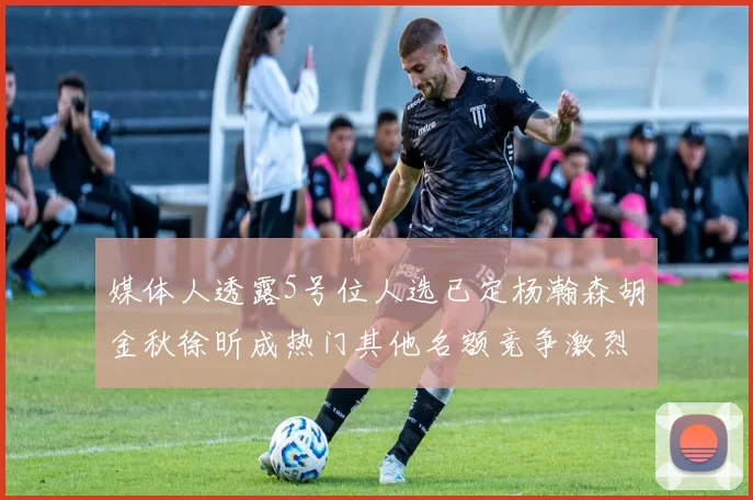 媒体人透露5号位人选已定杨瀚森胡金秋徐昕成热门其他名额竞争激烈