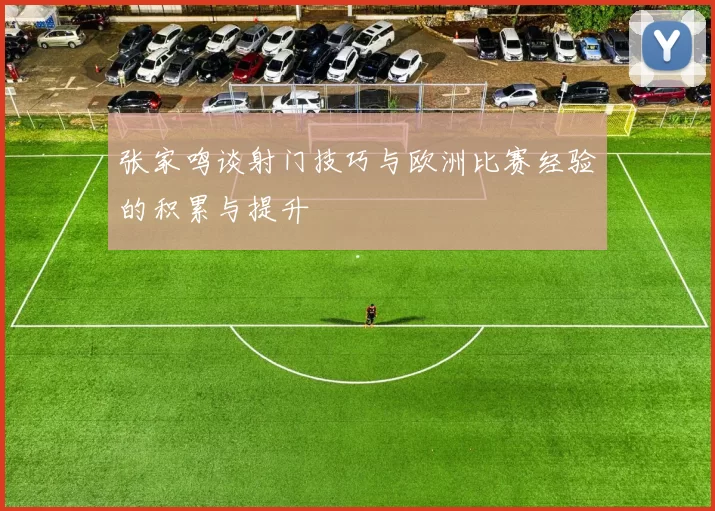 张家鸣谈射门技巧与欧洲比赛经验的积累与提升