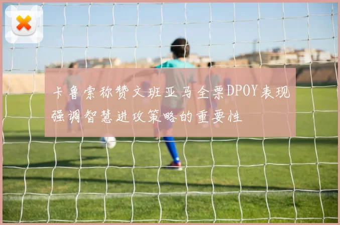 卡鲁索称赞文班亚马全票DPOY表现强调智慧进攻策略的重要性