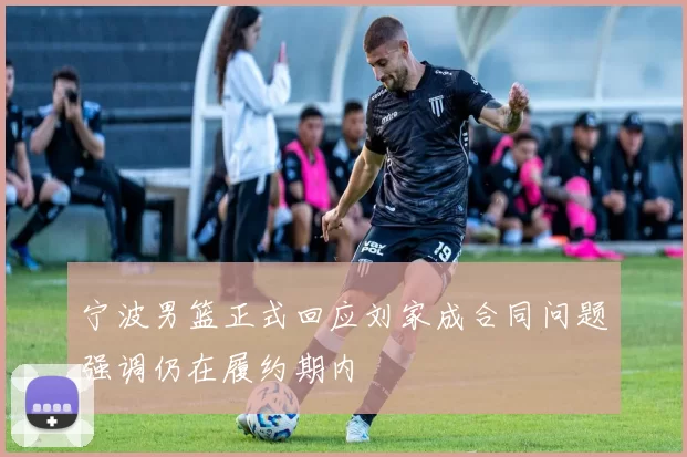 宁波男篮正式回应刘家成合同问题强调仍在履约期内