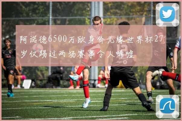 阿诺德6500万欧身价无缘世界杯27岁仅踢过两场赛事令人唏嘘
